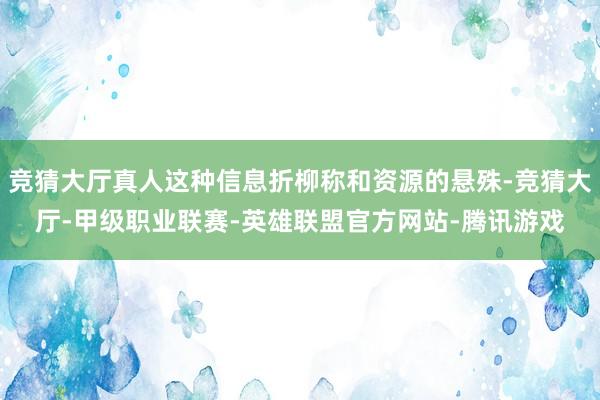 竞猜大厅真人这种信息折柳称和资源的悬殊-竞猜大厅-甲级职业联赛-英雄联盟官方网站-腾讯游戏