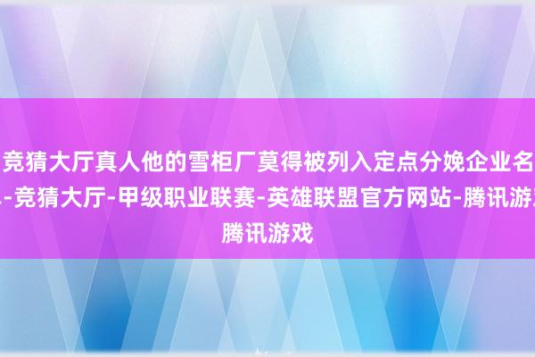 竞猜大厅真人他的雪柜厂莫得被列入定点分娩企业名单-竞猜大厅-甲级职业联赛-英雄联盟官方网站-腾讯游戏