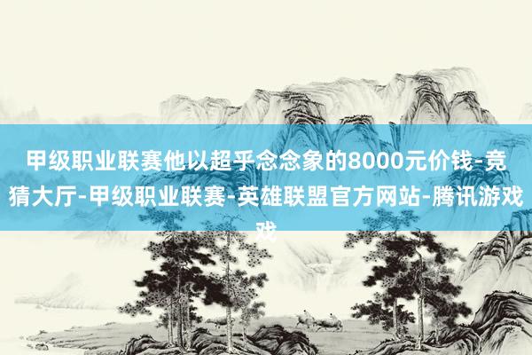 甲级职业联赛他以超乎念念象的8000元价钱-竞猜大厅-甲级职业联赛-英雄联盟官方网站-腾讯游戏