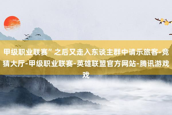 甲级职业联赛”之后又走入东谈主群中请示旅客-竞猜大厅-甲级职业联赛-英雄联盟官方网站-腾讯游戏