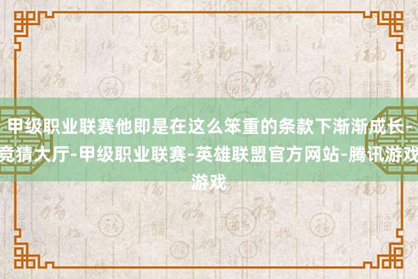 甲级职业联赛他即是在这么笨重的条款下渐渐成长-竞猜大厅-甲级职业联赛-英雄联盟官方网站-腾讯游戏