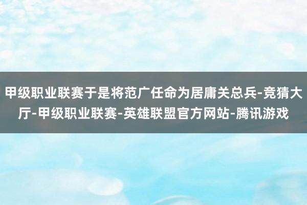 甲级职业联赛于是将范广任命为居庸关总兵-竞猜大厅-甲级职业联赛-英雄联盟官方网站-腾讯游戏