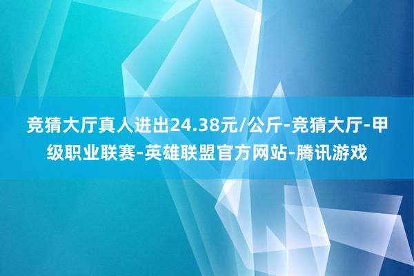 竞猜大厅真人进出24.38元/公斤-竞猜大厅-甲级职业联赛-英雄联盟官方网站-腾讯游戏