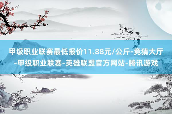 甲级职业联赛最低报价11.88元/公斤-竞猜大厅-甲级职业联赛-英雄联盟官方网站-腾讯游戏