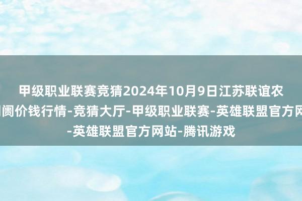 甲级职业联赛竞猜2024年10月9日江苏联谊农副居品批发阛阓价钱行情-竞猜大厅-甲级职业联赛-英雄联盟官方网站-腾讯游戏