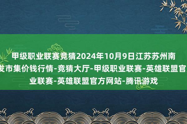 甲级职业联赛竞猜2024年10月9日江苏苏州南环桥农副居品批发市集价钱行情-竞猜大厅-甲级职业联赛-英雄联盟官方网站-腾讯游戏