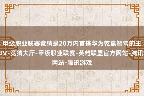 甲级职业联赛竞猜是20万内首搭华为乾崑智驾的主流SUV-竞猜大厅-甲级职业联赛-英雄联盟官方网站-腾讯游戏