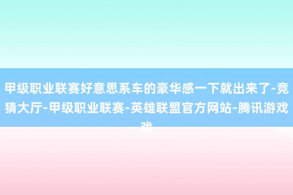 甲级职业联赛好意思系车的豪华感一下就出来了-竞猜大厅-甲级职业联赛-英雄联盟官方网站-腾讯游戏