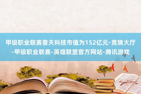 甲级职业联赛普天科技市值为152亿元-竞猜大厅-甲级职业联赛-英雄联盟官方网站-腾讯游戏