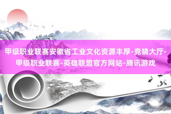 甲级职业联赛安徽省工业文化资源丰厚-竞猜大厅-甲级职业联赛-英雄联盟官方网站-腾讯游戏