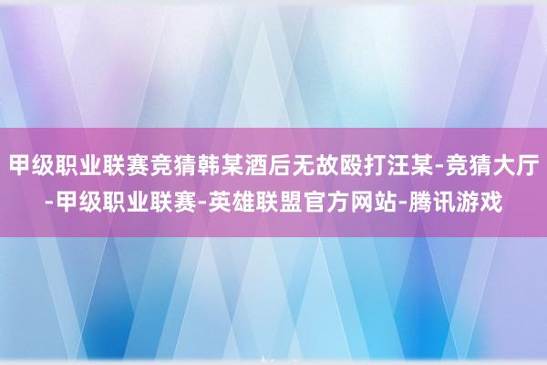 甲级职业联赛竞猜韩某酒后无故殴打汪某-竞猜大厅-甲级职业联赛-英雄联盟官方网站-腾讯游戏