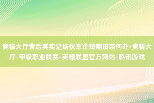 竞猜大厅背后其实是结伙车企短期该奈何办-竞猜大厅-甲级职业联赛-英雄联盟官方网站-腾讯游戏