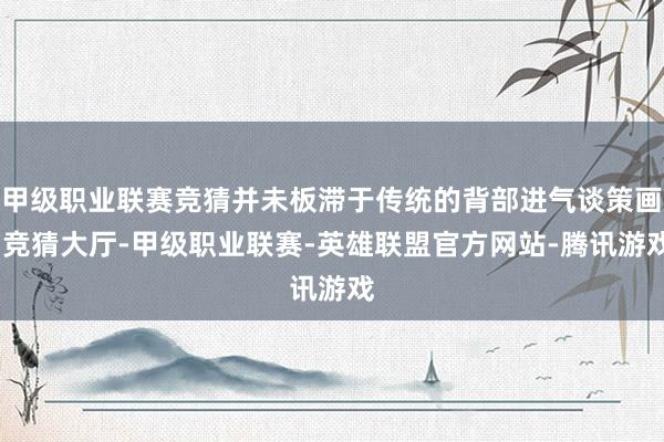 甲级职业联赛竞猜并未板滞于传统的背部进气谈策画-竞猜大厅-甲级职业联赛-英雄联盟官方网站-腾讯游戏