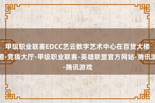 甲级职业联赛EDCC艺云数字艺术中心在百货大楼亮相-竞猜大厅-甲级职业联赛-英雄联盟官方网站-腾讯游戏