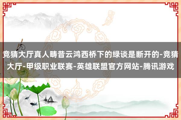 竞猜大厅真人畴昔云鸿西桥下的绿谈是断开的-竞猜大厅-甲级职业联赛-英雄联盟官方网站-腾讯游戏