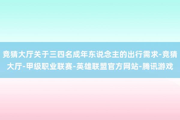 竞猜大厅关于三四名成年东说念主的出行需求-竞猜大厅-甲级职业联赛-英雄联盟官方网站-腾讯游戏