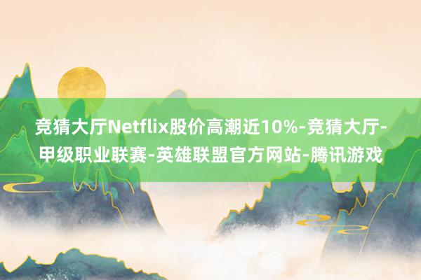 竞猜大厅Netflix股价高潮近10%-竞猜大厅-甲级职业联赛-英雄联盟官方网站-腾讯游戏