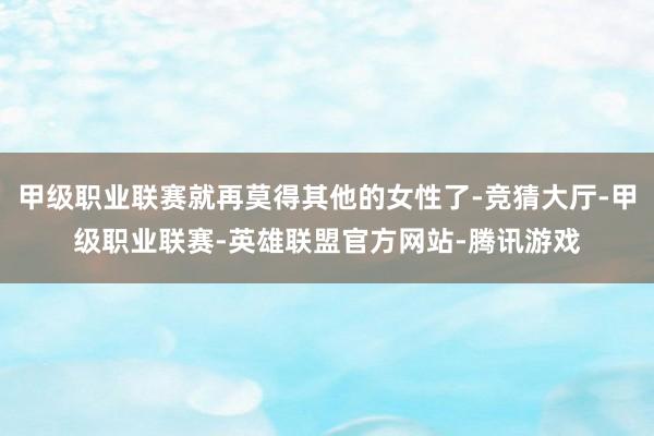 甲级职业联赛就再莫得其他的女性了-竞猜大厅-甲级职业联赛-英雄联盟官方网站-腾讯游戏