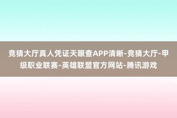 竞猜大厅真人凭证天眼查APP清晰-竞猜大厅-甲级职业联赛-英雄联盟官方网站-腾讯游戏