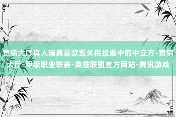 竞猜大厅真人瑞典是欧盟关税投票中的中立方-竞猜大厅-甲级职业联赛-英雄联盟官方网站-腾讯游戏