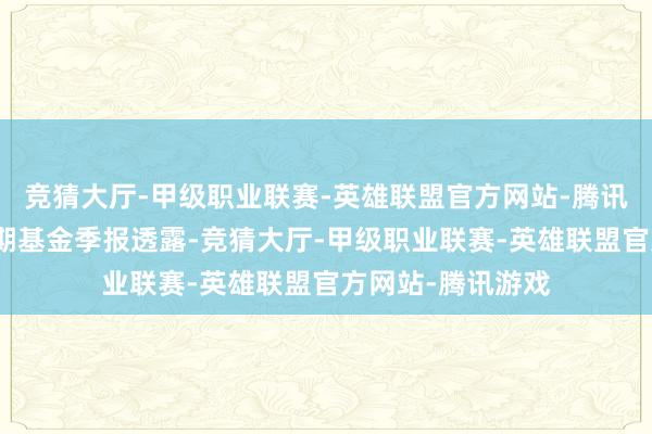 竞猜大厅-甲级职业联赛-英雄联盟官方网站-腾讯游戏凭证最新一期基金季报透露-竞猜大厅-甲级职业联赛-英雄联盟官方网站-腾讯游戏