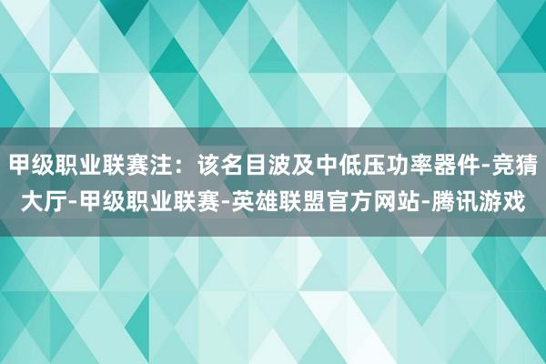 甲级职业联赛注：该名目波及中低压功率器件-竞猜大厅-甲级职业联赛-英雄联盟官方网站-腾讯游戏