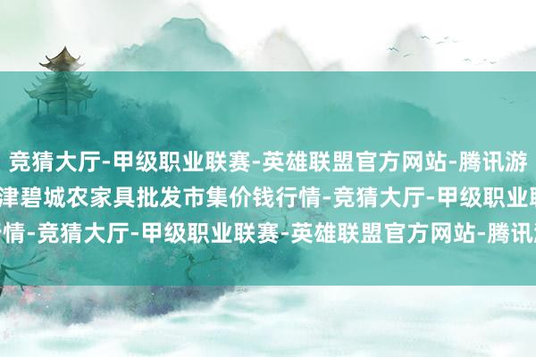 竞猜大厅-甲级职业联赛-英雄联盟官方网站-腾讯游戏2024年10月22日天津碧城农家具批发市集价钱行情-竞猜大厅-甲级职业联赛-英雄联盟官方网站-腾讯游戏