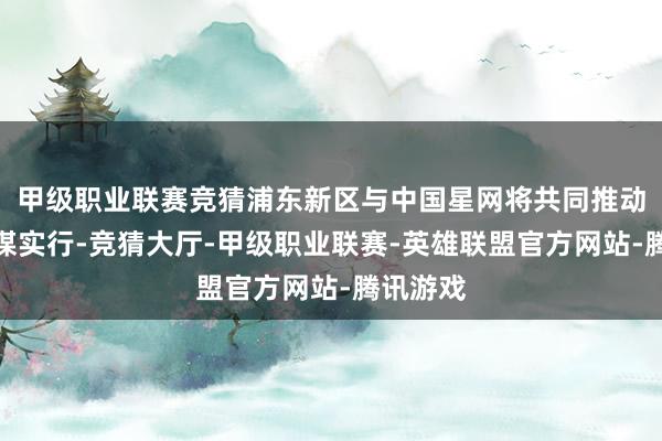 甲级职业联赛竞猜浦东新区与中国星网将共同推动国度计谋实行-竞猜大厅-甲级职业联赛-英雄联盟官方网站-腾讯游戏