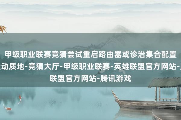 甲级职业联赛竞猜尝试重启路由器或诊治集合配置以改善运动质地-竞猜大厅-甲级职业联赛-英雄联盟官方网站-腾讯游戏