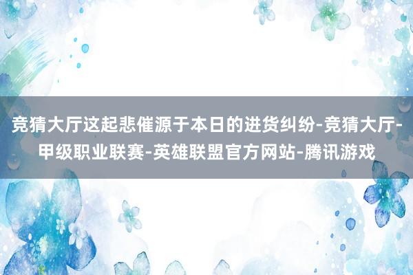 竞猜大厅这起悲催源于本日的进货纠纷-竞猜大厅-甲级职业联赛-英雄联盟官方网站-腾讯游戏