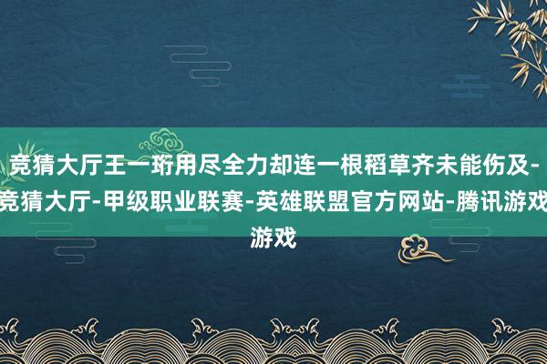 竞猜大厅王一珩用尽全力却连一根稻草齐未能伤及-竞猜大厅-甲级职业联赛-英雄联盟官方网站-腾讯游戏