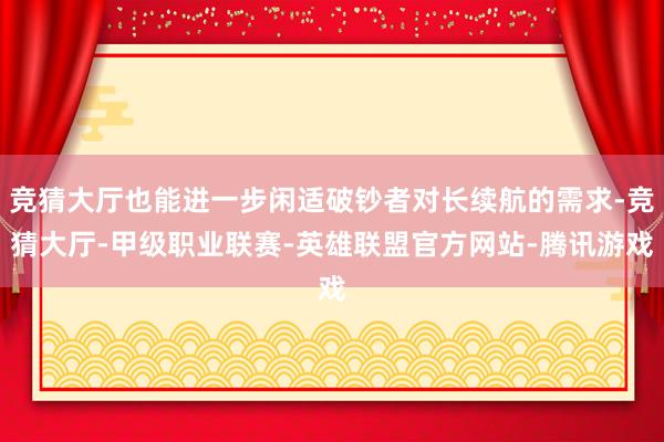 竞猜大厅也能进一步闲适破钞者对长续航的需求-竞猜大厅-甲级职业联赛-英雄联盟官方网站-腾讯游戏