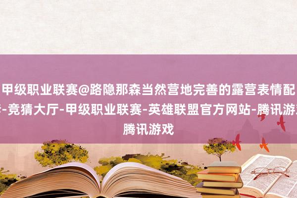 甲级职业联赛@路隐那森当然营地完善的露营表情配套-竞猜大厅-甲级职业联赛-英雄联盟官方网站-腾讯游戏