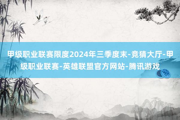 甲级职业联赛限度2024年三季度末-竞猜大厅-甲级职业联赛-英雄联盟官方网站-腾讯游戏