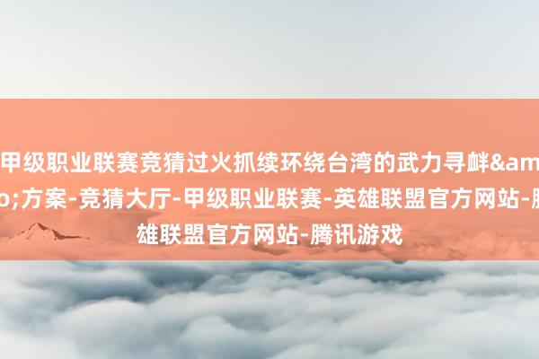 甲级职业联赛竞猜过火抓续环绕台湾的武力寻衅&rdquo;方案-竞猜大厅-甲级职业联赛-英雄联盟官方网站-腾讯游戏