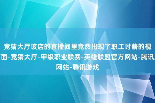 竞猜大厅该店的直播间里竟然出现了职工讨薪的视频画面-竞猜大厅-甲级职业联赛-英雄联盟官方网站-腾讯游戏