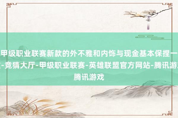 甲级职业联赛新款的外不雅和内饰与现金基本保捏一致-竞猜大厅-甲级职业联赛-英雄联盟官方网站-腾讯游戏