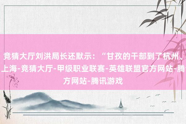 竞猜大厅刘洪局长还默示：“甘孜的干部到了杭州、北京、上海-竞猜大厅-甲级职业联赛-英雄联盟官方网站-腾讯游戏