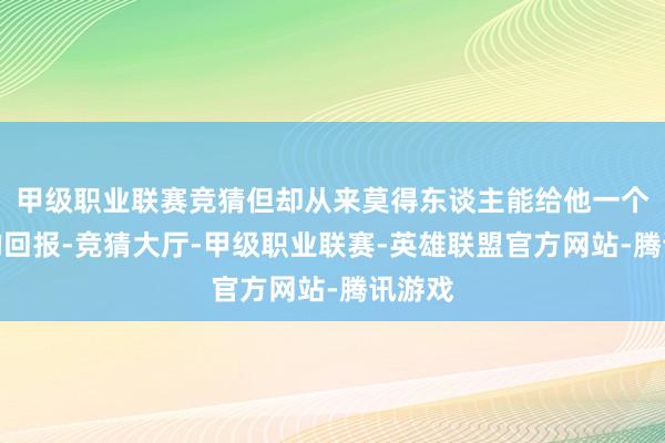 甲级职业联赛竞猜但却从来莫得东谈主能给他一个确切的回报-竞猜大厅-甲级职业联赛-英雄联盟官方网站-腾讯游戏