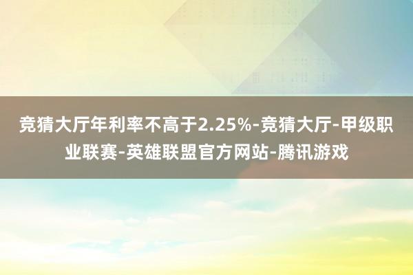 竞猜大厅年利率不高于2.25%-竞猜大厅-甲级职业联赛-英雄联盟官方网站-腾讯游戏