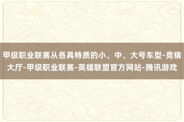 甲级职业联赛从各具特质的小、中、大号车型-竞猜大厅-甲级职业联赛-英雄联盟官方网站-腾讯游戏