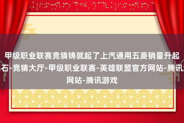 甲级职业联赛竞猜铸就起了上汽通用五菱销量升起的基石-竞猜大厅-甲级职业联赛-英雄联盟官方网站-腾讯游戏