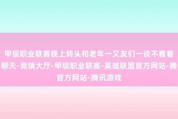 甲级职业联赛晚上转头和老年一又友们一谈不雅看电影、聊天-竞猜大厅-甲级职业联赛-英雄联盟官方网站-腾讯游戏