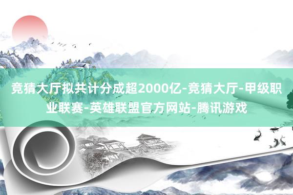 竞猜大厅拟共计分成超2000亿-竞猜大厅-甲级职业联赛-英雄联盟官方网站-腾讯游戏