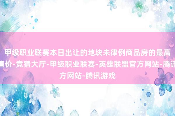 甲级职业联赛本日出让的地块未律例商品房的最高扬弃售价-竞猜大厅-甲级职业联赛-英雄联盟官方网站-腾讯游戏