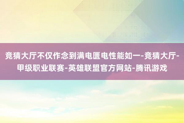 竞猜大厅不仅作念到满电匮电性能如一-竞猜大厅-甲级职业联赛-英雄联盟官方网站-腾讯游戏