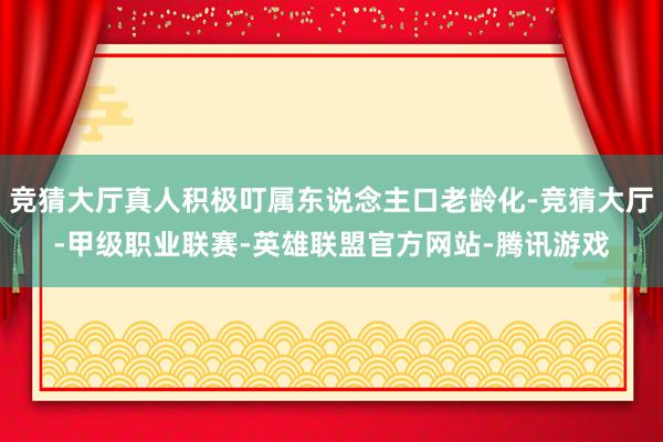 竞猜大厅真人积极叮属东说念主口老龄化-竞猜大厅-甲级职业联赛-英雄联盟官方网站-腾讯游戏