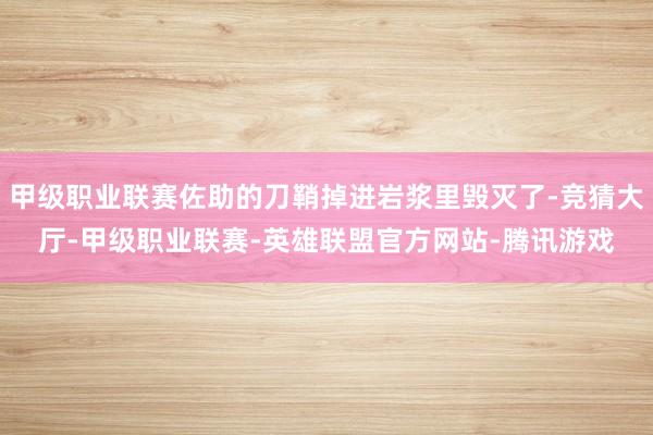 甲级职业联赛佐助的刀鞘掉进岩浆里毁灭了-竞猜大厅-甲级职业联赛-英雄联盟官方网站-腾讯游戏