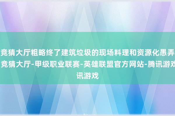 竞猜大厅粗略终了建筑垃圾的现场料理和资源化愚弄-竞猜大厅-甲级职业联赛-英雄联盟官方网站-腾讯游戏