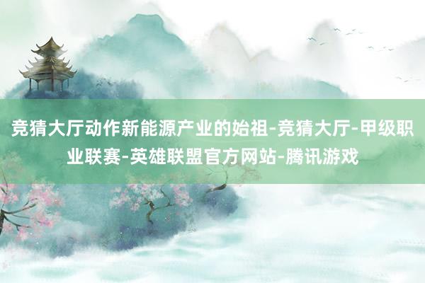 竞猜大厅动作新能源产业的始祖-竞猜大厅-甲级职业联赛-英雄联盟官方网站-腾讯游戏